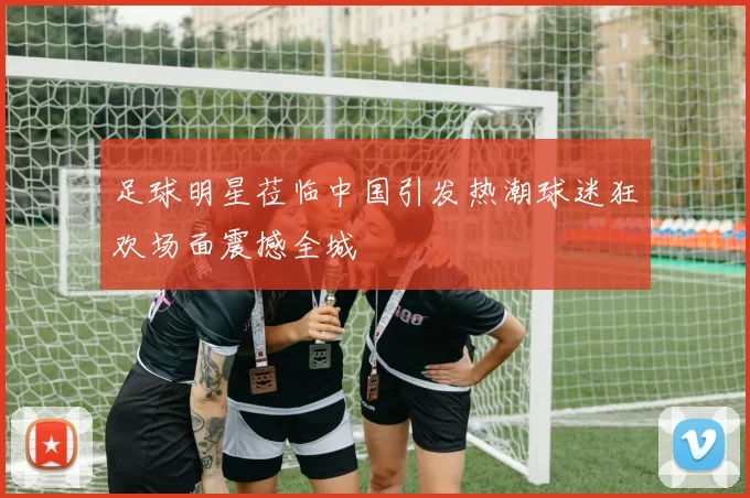 足球明星莅临中国引发热潮球迷狂欢场面震撼全城