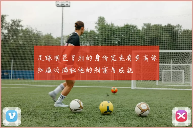 足球明星亨利的身价究竟有多高你知道吗揭秘他的财富与成就
