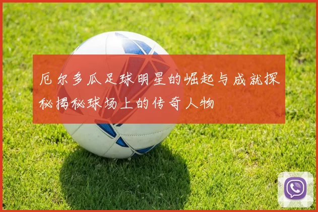厄尔多瓜足球明星的崛起与成就探秘揭秘球场上的传奇人物