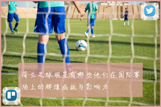 荷兰足球明星有哪些他们在国际赛场上的辉煌成就与影响力