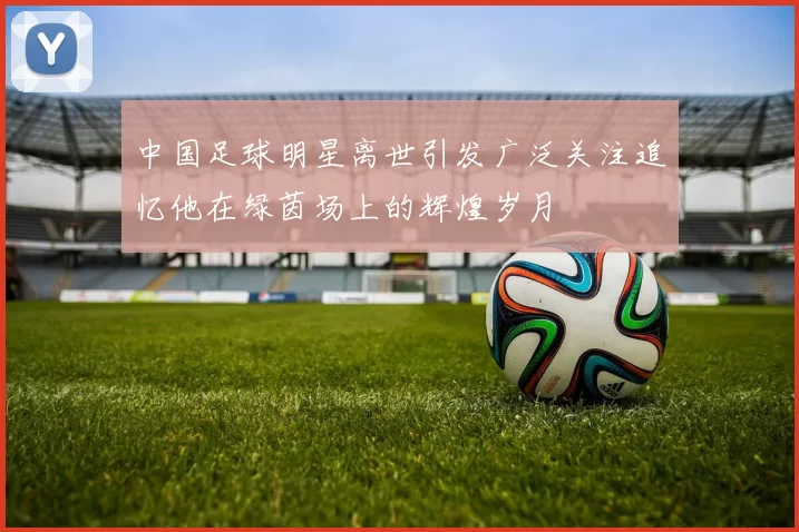 中国足球明星离世引发广泛关注追忆他在绿茵场上的辉煌岁月