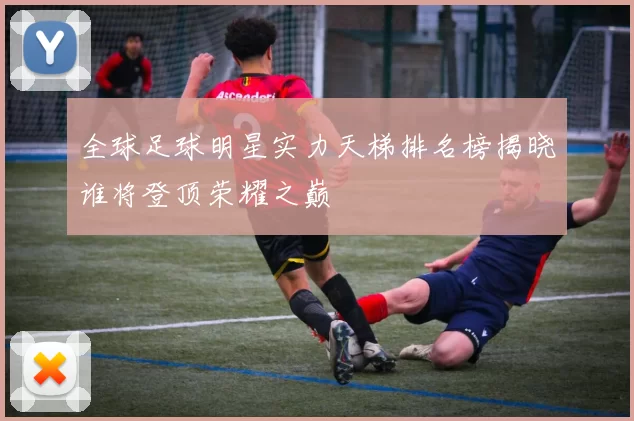 全球足球明星实力天梯排名榜揭晓谁将登顶荣耀之巅