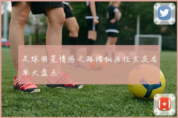 足球明星情感之路揭秘历任女友名单大盘点