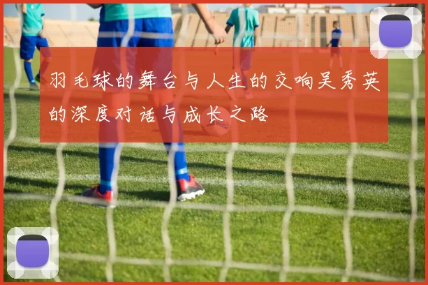 羽毛球的舞台与人生的交响吴秀英的深度对话与成长之路