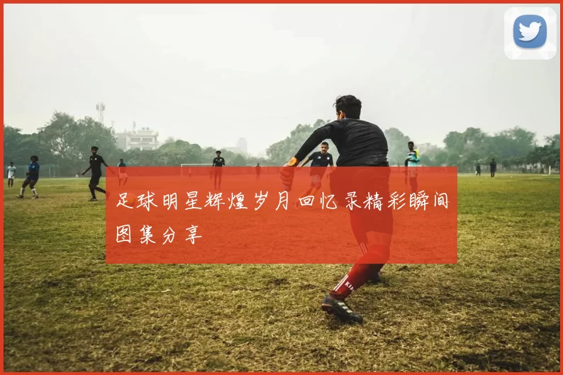足球明星辉煌岁月回忆录精彩瞬间图集分享