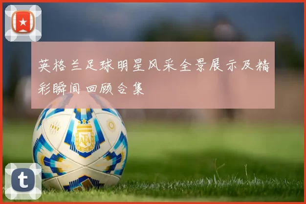 英格兰足球明星风采全景展示及精彩瞬间回顾合集