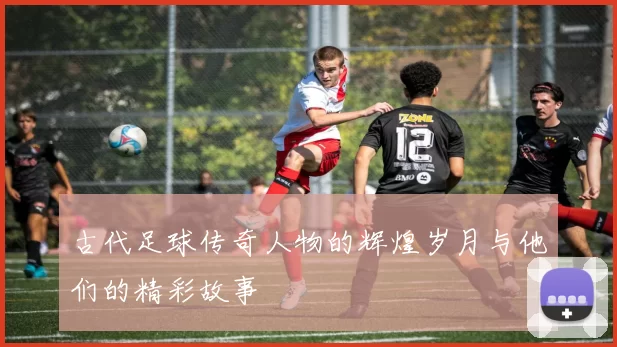 古代足球传奇人物的辉煌岁月与他们的精彩故事