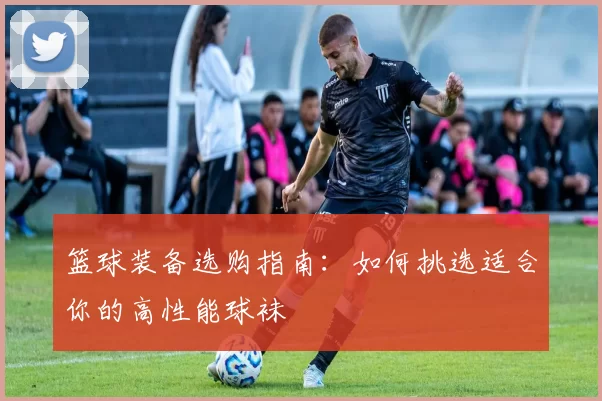 篮球装备选购指南：如何挑选适合你的高性能球袜