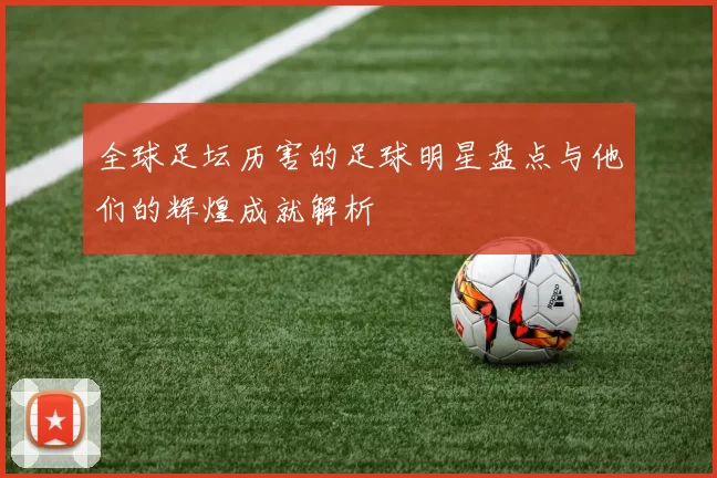 全球足坛历害的足球明星盘点与他们的辉煌成就解析