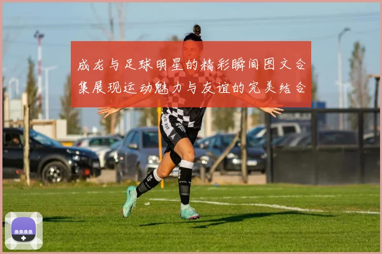 成龙与足球明星的精彩瞬间图文合集展现运动魅力与友谊的完美结合