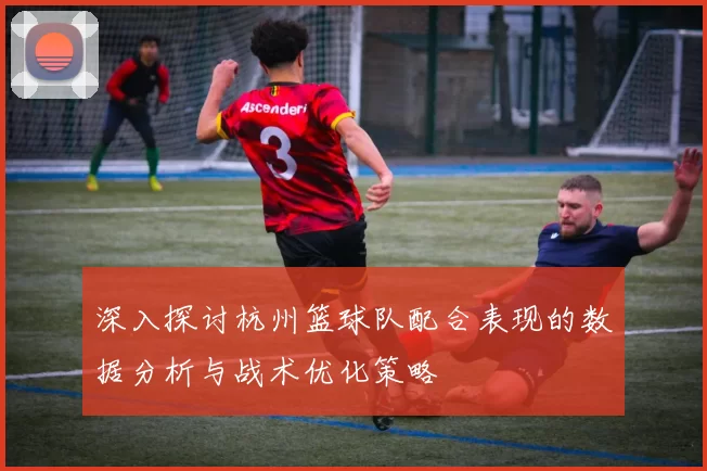 深入探讨杭州篮球队配合表现的数据分析与战术优化策略