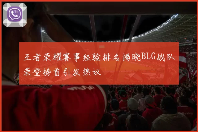 王者荣耀赛事经验排名揭晓BLG战队荣登榜首引发热议