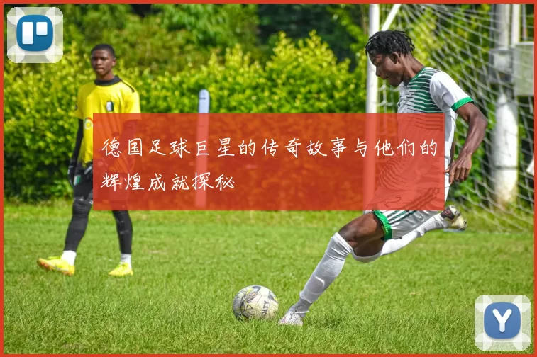 德国足球巨星的传奇故事与他们的辉煌成就探秘