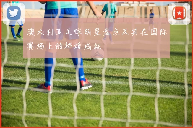 澳大利亚足球明星盘点及其在国际赛场上的辉煌成就