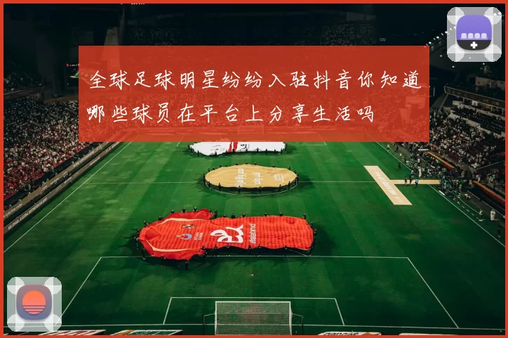 全球足球明星纷纷入驻抖音你知道哪些球员在平台上分享生活吗