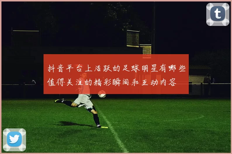 抖音平台上活跃的足球明星有哪些值得关注的精彩瞬间和互动内容