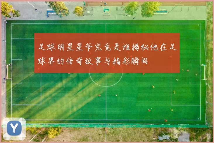 足球明星星爷究竟是谁揭秘他在足球界的传奇故事与精彩瞬间