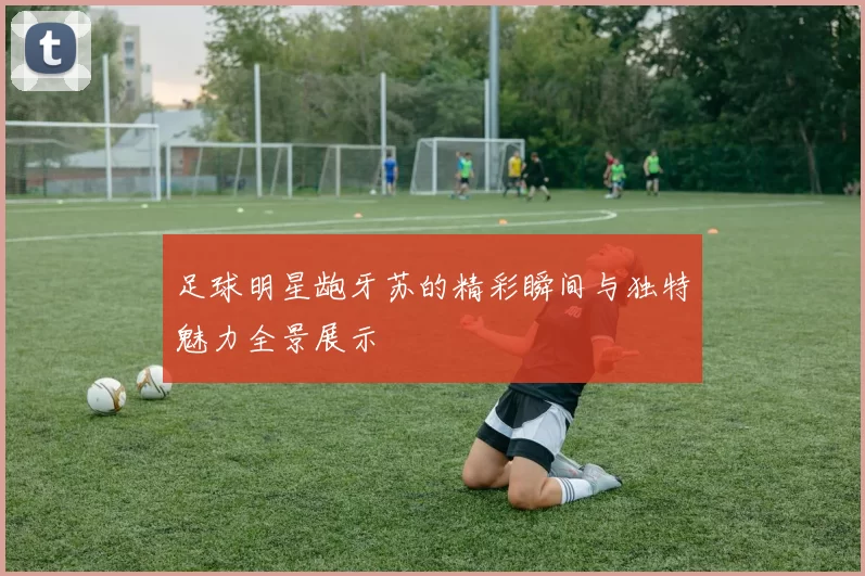 足球明星龅牙苏的精彩瞬间与独特魅力全景展示