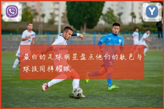 最白的足球明星盘点他们的肤色与球技同样耀眼