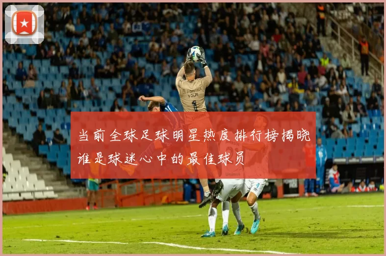 当前全球足球明星热度排行榜揭晓谁是球迷心中的最佳球员