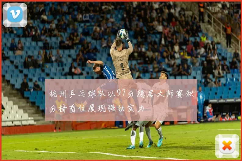 杭州乒乓球队以97分稳居大师赛积分榜首位展现强劲实力