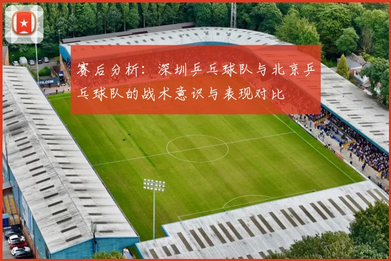 赛后分析：深圳乒乓球队与北京乒乓球队的战术意识与表现对比