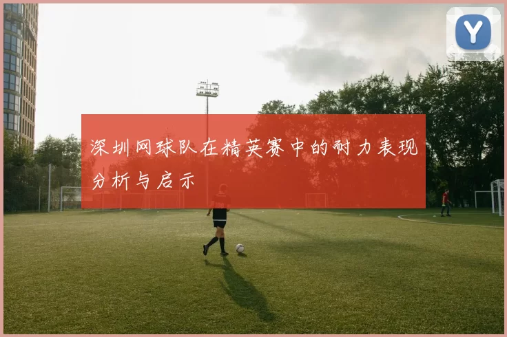深圳网球队在精英赛中的耐力表现分析与启示
