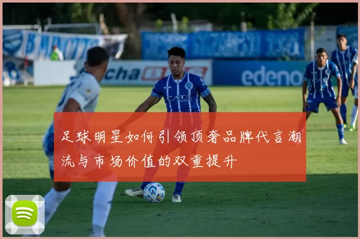 足球明星如何引领顶奢品牌代言潮流与市场价值的双重提升