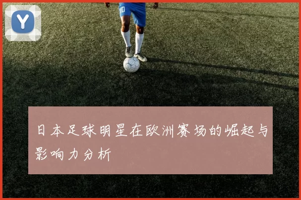 日本足球明星在欧洲赛场的崛起与影响力分析