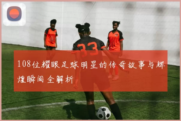 108位耀眼足球明星的传奇故事与辉煌瞬间全解析