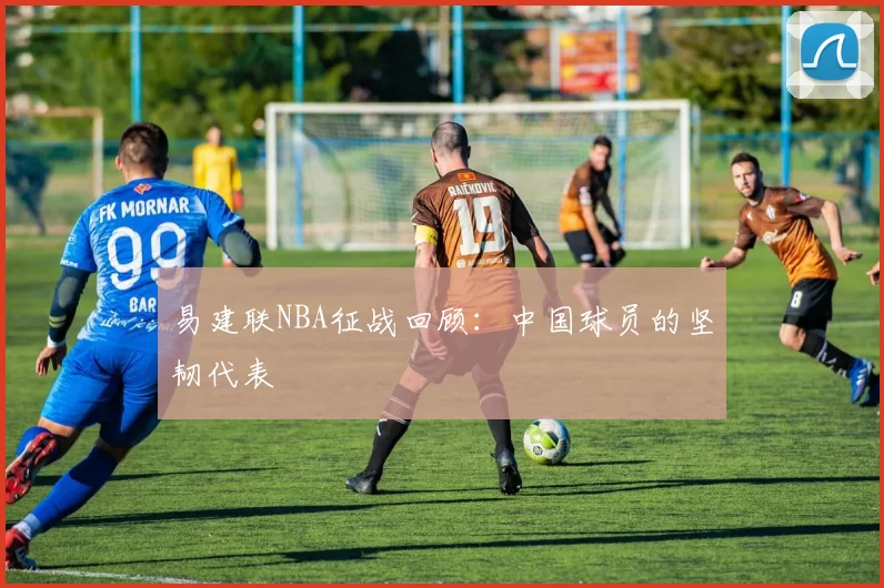 易建联NBA征战回顾：中国球员的坚韧代表