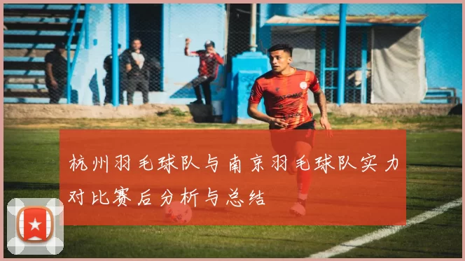 杭州羽毛球队与南京羽毛球队实力对比赛后分析与总结