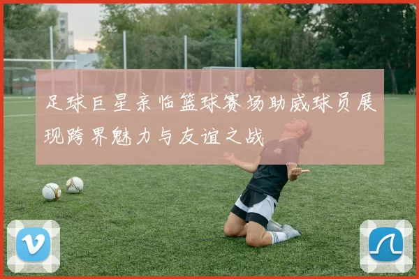 足球巨星亲临篮球赛场助威球员展现跨界魅力与友谊之战