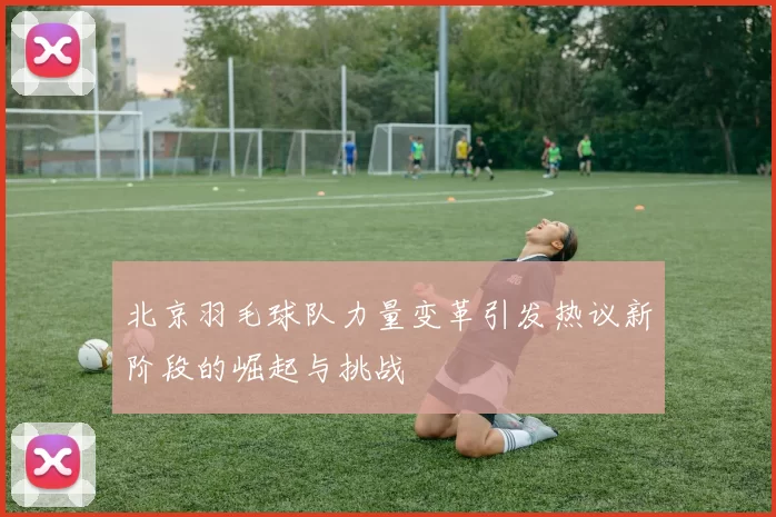北京羽毛球队力量变革引发热议新阶段的崛起与挑战
