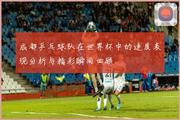 成都乒乓球队在世界杯中的速度表现分析与精彩瞬间回顾