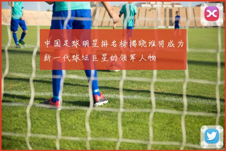 中国足球明星排名榜揭晓谁将成为新一代球坛巨星的领军人物