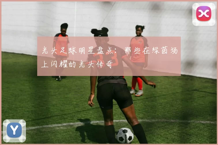 光头足球明星盘点：那些在绿茵场上闪耀的光头传奇
