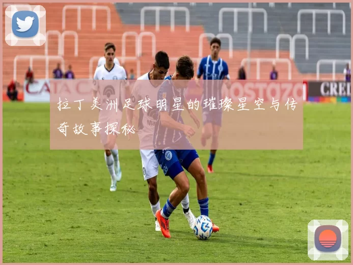 拉丁美洲足球明星的璀璨星空与传奇故事探秘