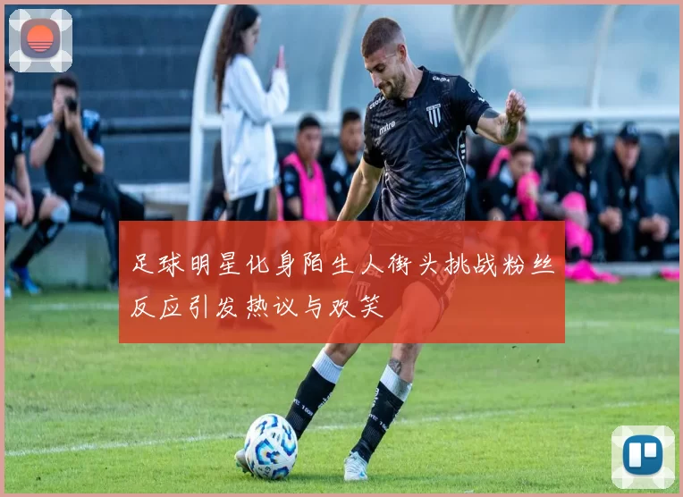 足球明星化身陌生人街头挑战粉丝反应引发热议与欢笑