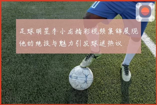 足球明星李小龙精彩视频集锦展现他的绝技与魅力引发球迷热议