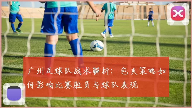 广州足球队战术解析：包夹策略如何影响比赛胜负与球队表现