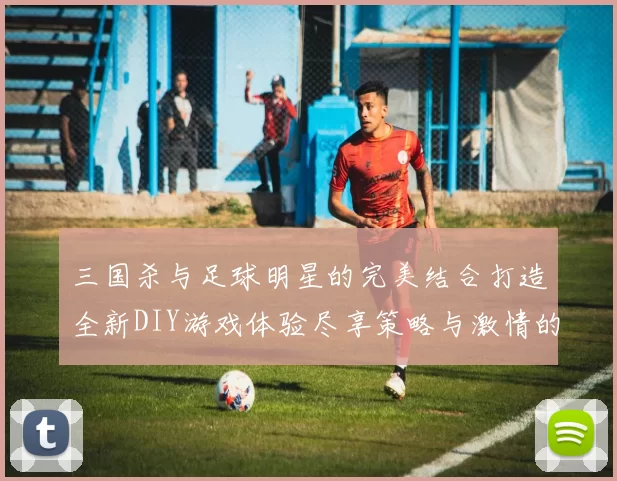 三国杀与足球明星的完美结合打造全新DIY游戏体验尽享策略与激情的双重乐趣