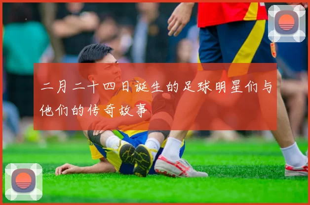 二月二十四日诞生的足球明星们与他们的传奇故事