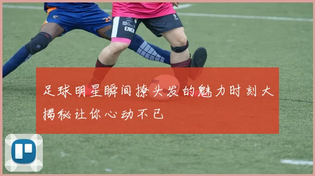 足球明星瞬间撩头发的魅力时刻大揭秘让你心动不已