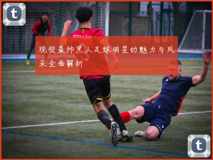现役最帅黑人足球明星的魅力与风采全面解析