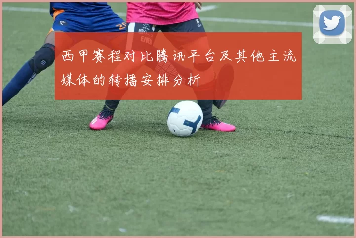 西甲赛程对比腾讯平台及其他主流媒体的转播安排分析