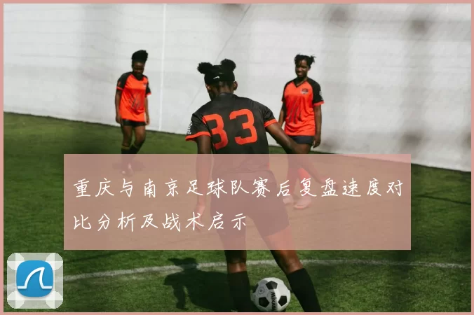 重庆与南京足球队赛后复盘速度对比分析及战术启示