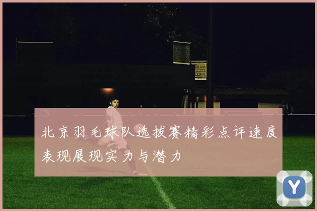 北京羽毛球队选拔赛精彩点评速度表现展现实力与潜力