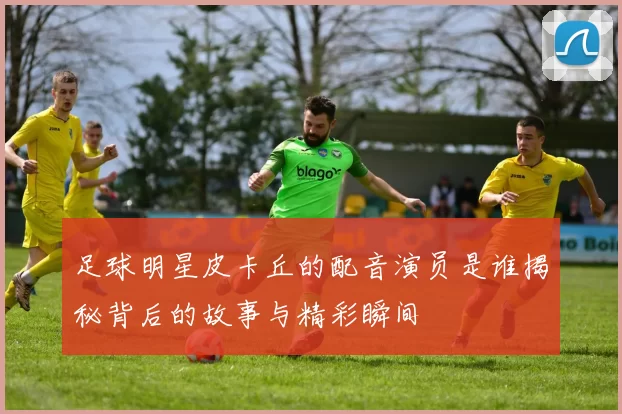 足球明星皮卡丘的配音演员是谁揭秘背后的故事与精彩瞬间