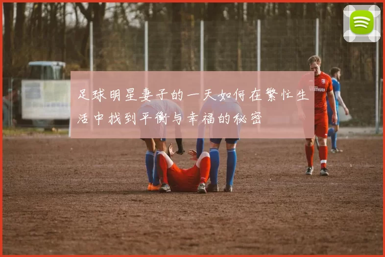 足球明星妻子的一天如何在繁忙生活中找到平衡与幸福的秘密